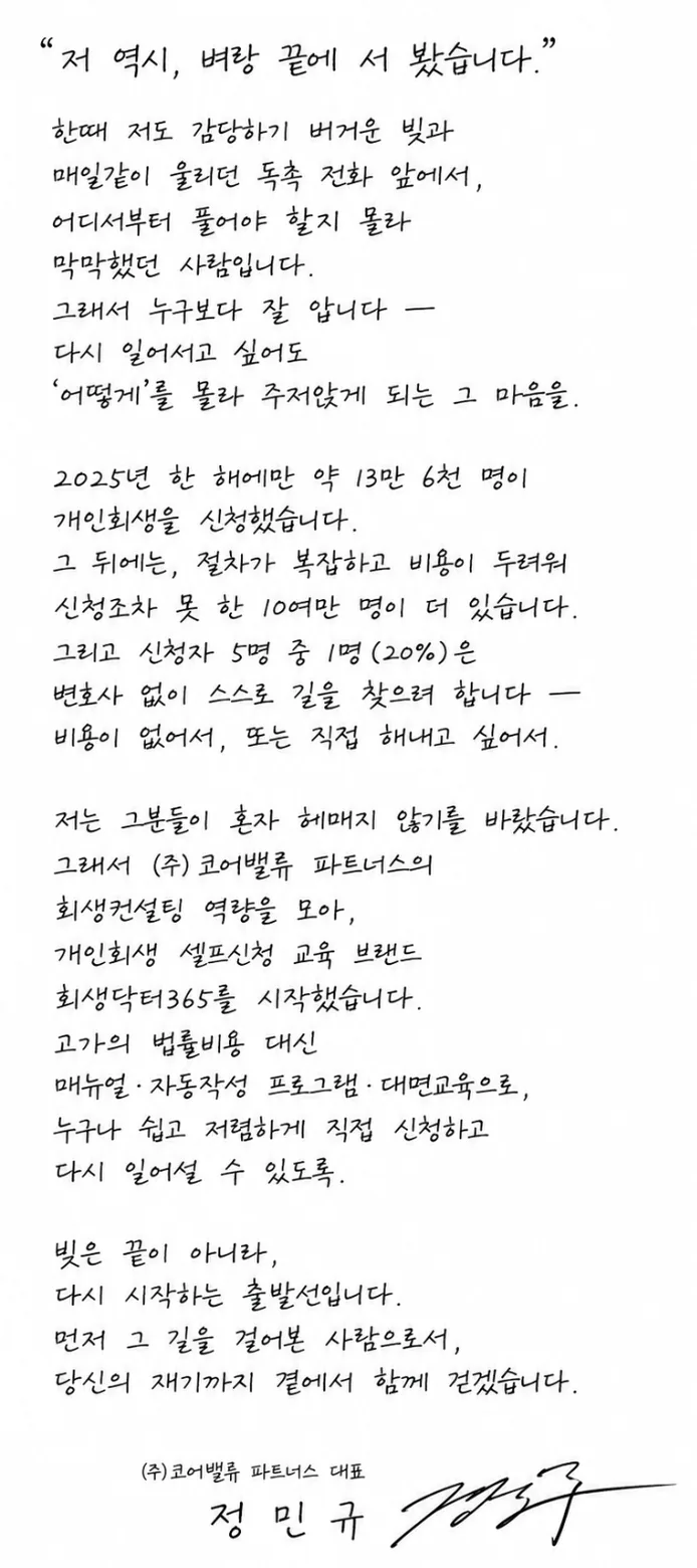 대표 정민규 자필 편지 — “저 역시, 벼랑 끝에 서 봤습니다.” 저도 감당하기 버거운 빚과 독촉의 막막함을 직접 겪었기에 누구보다 잘 압니다. 2025년 약 13만 6천 명이 개인회생을 신청했고, 비용·절차가 두려워 신청조차 못 한 10여만 명, 신청자 5명 중 1명(20%)은 스스로 신청을 준비합니다. 고가의 법률비용 대신 매뉴얼·자동작성 프로그램·대면교육으로 누구나 쉽고 저렴하게 다시 일어설 수 있도록 회생닥터365를 시작했습니다. 빚은 끝이 아니라 다시 시작하는 출발선입니다. — ㈜코어밸류 파트너스 대표 정민규
